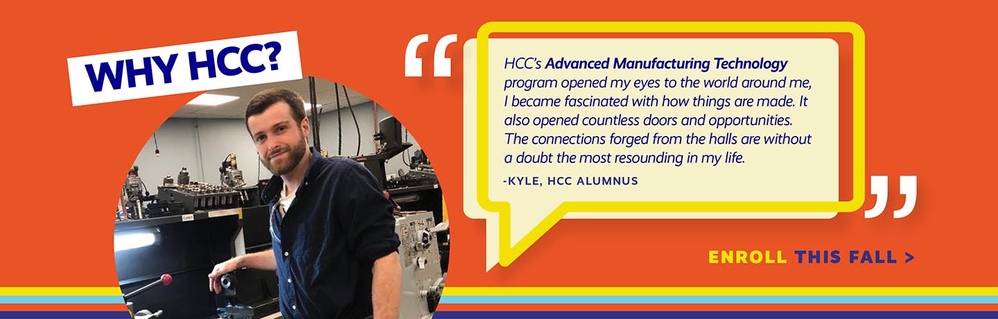 HCCs Advanced Manufacturing Technology Program opened my eyes to the world around me. I became fascinated with how things are made. Kyle HCC Alumnus